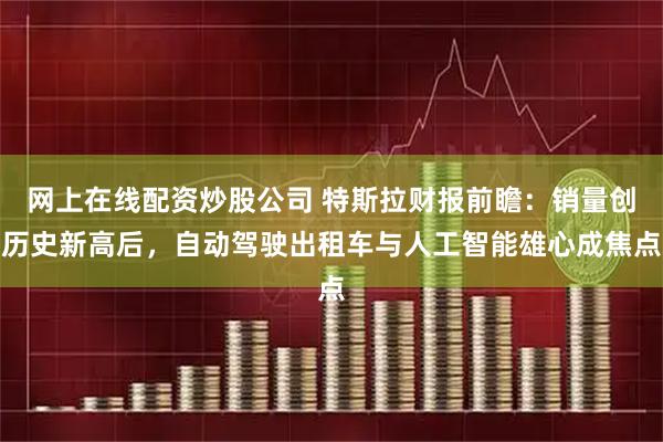 网上在线配资炒股公司 特斯拉财报前瞻：销量创历史新高后，自动驾驶出租车与人工智能雄心成焦点