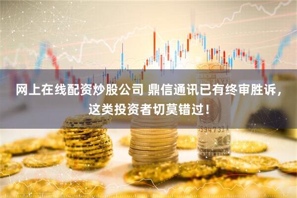 网上在线配资炒股公司 鼎信通讯已有终审胜诉，这类投资者切莫错过！