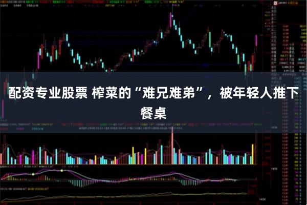 配资专业股票 榨菜的“难兄难弟”，被年轻人推下餐桌