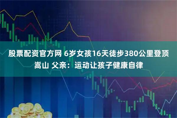 股票配资官方网 6岁女孩16天徒步380公里登顶嵩山 父亲：运动让孩子健康自律