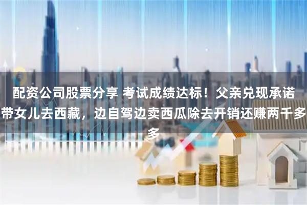 配资公司股票分享 考试成绩达标！父亲兑现承诺带女儿去西藏，边自驾边卖西瓜除去开销还赚两千多